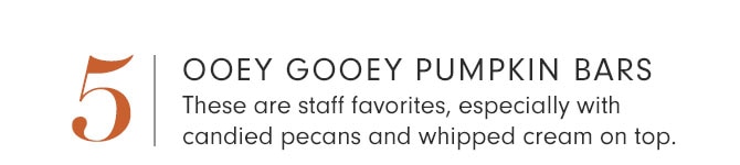 5 - OOEY GOOEY PUMPKIN BARS - These are staff favorites, especially with candied pecans and whipped cream on top.