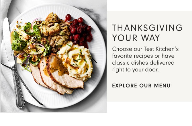 THANKSGIVING YOUR WAY - Choose our Test Kitchen’s favorite recipes or have classic dishes delivered right to your door. - EXPLORE OUR MENU