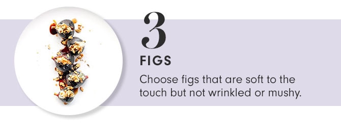 3 - FIGS - Choose figs that are soft to the touch but not wrinkled or mushy.