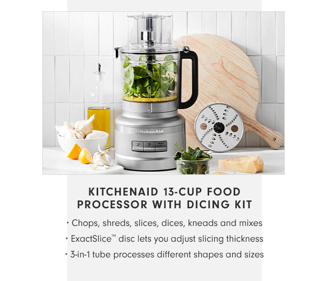 KITCHENAID 13-CUP FOOD PROCESSOR WITH DICING KIT • Chops, shreds, slices, dices, kneads and mixes • ExactSlice™ disc lets you adjust slicing thickness • 3-in-1 tube processes different shapes and sizes