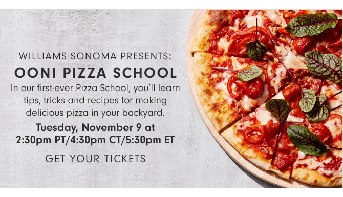 WILLIAMS SONOMA PRESENTS: OONI PIZZA SCHOOL - In our first-ever Pizza School, you’ll learn tips, tricks and recipes for making delicious pizza in your backyard. Tuesday, November 9 at 2:30pm PT/4:30pm CT/5:30pm ET - Get Your Tickets