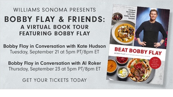 WILLIAMS SONOMA PRESENTS - BOBBY FLAY & FRIENDS: A VIRTUAL BOOK TOUR FEATURING BOBBY FLAY - Bobby Flay in Conversation with Kate Hudson Tuesday, September 21 at 5pm PT/8pm ET - Bobby Flay in Conversation with Al Roker Thursday, September 23 at 5pm PT/8pm ET - GET YOUR TICKETS TODAY