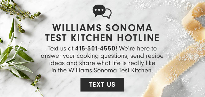 WILLIAMS SONOMA TEST KITCHEN HOTLINE - Text us at 415-301-4550! We’re here to answer your cooking questions, send recipe ideas and share what life is really like in the Williams Sonoma Test Kitchen. - TEXT US