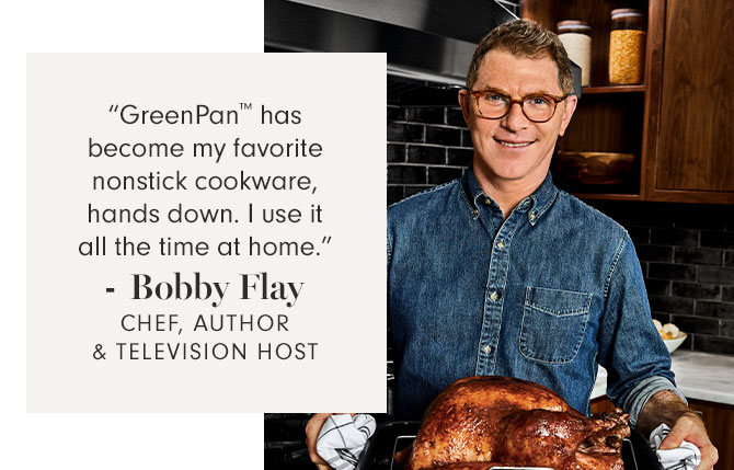 “GreenPan™ has become my favorite nonstick cookware, hands down. I use it all the time at home.”- Bobby Flay CHEF, AUTHOR & TELEVISION HOST