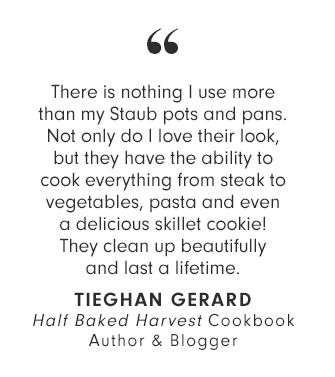 There is nothing I use more than my Staub pots and pans. Not only do I love their look, but they have the ability to cook everything from steak to vegetables, pasta and even a delicious skillet cookie! They clean up beautifully and last a lifetime. TIEGHAN GERARD - Half Baked Harvest Cookbook Author & Blogger