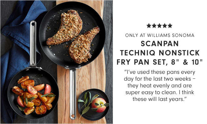 ONLY AT WILLIAMS SONOMA - SCANPAN TECHNIQ NONSTICK FRY PAN SET, 8" & 10" - "I’ve used these pans every day for the last two weeks – they heat evenly and are super easy to clean. I think these will last years."