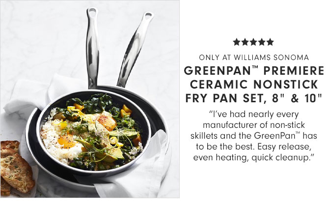 ONLY AT WILLIAMS SONOMA - GREENPAN™ PREMIERE CERAMIC NONSTICK FRY PAN, 8" & 10" - "I’ve had nearly every manufacturer of non-stick skillets and the GreenPan™ has to be the best. Easy release, even heating, quick cleanup."