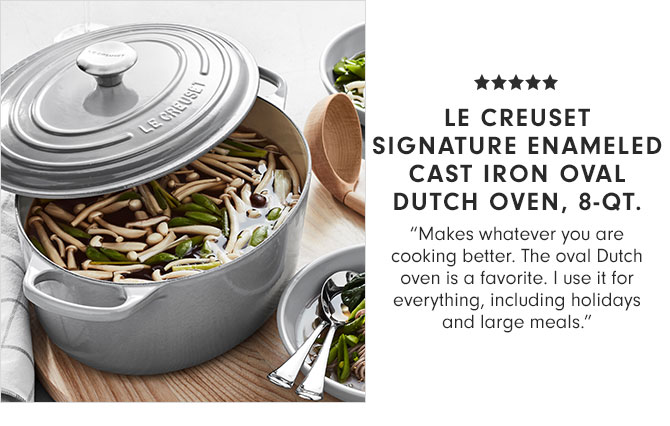 LE CREUSET SIGNATURE ENAMELED CAST IRON OVAL DUTCH OVEN, 8-QT."Makes whatever you are cooking better. The oval Dutch oven is a favorite. I use it for everything, including holidays and large meals."