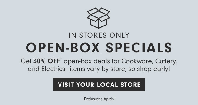 IN STORES ONLY - OPEN-BOX SPECIALS - Get 30% Off* on open-box deals for Cookware, Cutlery, and Electrics—items vary by store, so shop early! - VISIT YOUR LOCAL STORE - Exclusions Apply