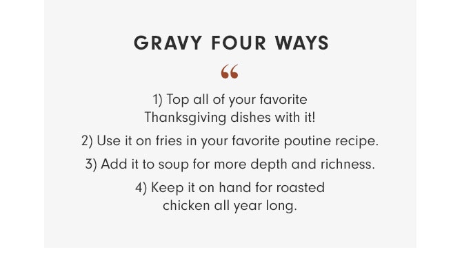 GRAVY FOUR WAYS - 1) Top all of your favorite Thanksgiving dishes with it! 2) Use it on fries in your favorite poutine recipe. 3) Add it to soup for more depth and richness. 4) Keep it on hand for roasted chicken all year long.