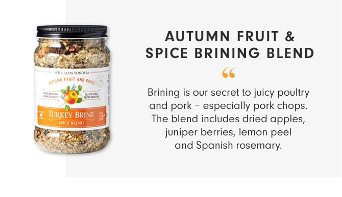AUTUMN FRUIT & SPICE BRINING BLEND - Brining is our secret to juicy poultry and pork – especially pork chops. The blend includes dried apples, juniper berries, lemon peel and Spanish rosemary. 