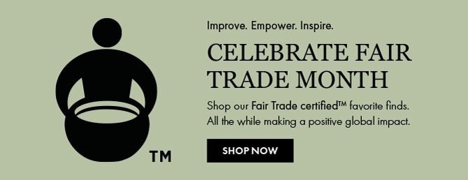 CELEBRATE FAIR TRADE MONTH - Shop our Fair Trade certified™ favorite finds. All the while making a positive global impact. SHOP NOW