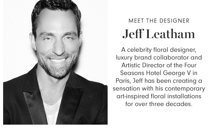 MEET THE DESIGNER Jeff Leatham - A celebrity floral designer, luxury brand collaborator and Artistic Director of the Four Seasons Hotel George V in Paris, Jeff has been creating a sensation with his contemporary art-inspired floral installations for over three decades.