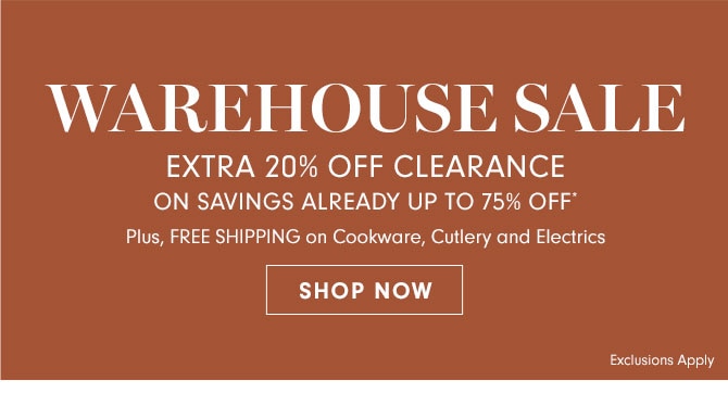 WAREHOUSE SALE - EXTRA 20% OFF CLEARANCE ON SAVINGS ALREADY UP TO 75% OFF* Plus, FREE SHIPPING on Cookware, Cutlery and Electrics - SHOP NOW Exclusions Apply