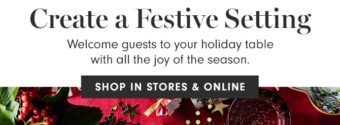 Create a Festive Setting - Welcome guests to your holiday table with all the joy of the season. SHOP IN STORES & ONLINE