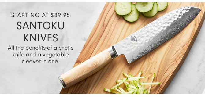 STARTING AT $69.95 SANTOKU KNIVES - All the benefits of a chef’s knife and a vegetable cleaver in one.