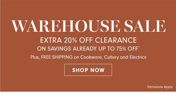 WAREHOUSE SALE EXTRA 20% OFF CLEARANCE ON SAVINGS ALREADY UP TO 75% OFF* - Plus, FREE SHIPPING on Cookware, Cutlery and Electrics - SHOP NOW - Exclusions Apply