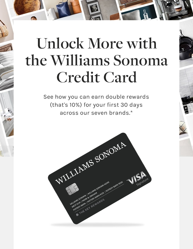 Unlock More with the Williams Sonoma Credit Card - See how you can earn double rewards (that’s 10%) for your first 30 days across our seven brands.* - APPLY NOW