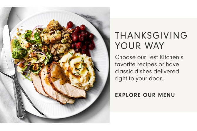 THANKSGIVING YOUR WAY - Choose our Test Kitchen’s favorite recipes or have classic dishes delivered right to your door. - EXPLORE OUR MENU