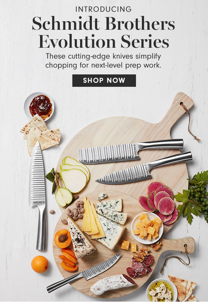 INTRODUCING - Schmidt Brothers Evolution Series - These cutting-edge knives simplify chopping for next-level prep work. SHOP NOW