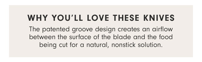 WHY YOU’LL LOVE THESE KNIVES - The patented groove design creates an airflow between the surface of the blade and the food being cut for a natural, nonstick solution.