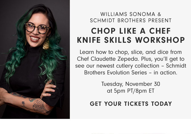 WILLIAMS SONOMA &SCHMIDT BROTHERS PRESENT - CHOP LIKE A CHEF KNIFE SKILLS WORKSHOP - Learn how to chop, slice, and dice from Chef Claudette Zepeda. Plus, you’ll get to see our newest cutlery collection – Schmidt Brothers Evolution Series – in action. - Tuesday, November 30 at 5pm PT/8pm ET - GET YOUR TICKETS TODAY