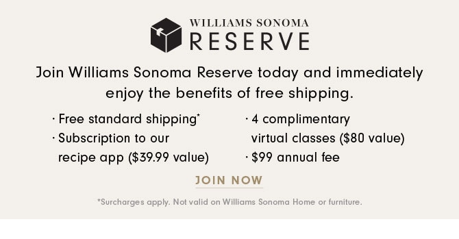 WILLIAMS SONOMA RESERVE - Join Williams Sonoma Reserve today and immediately enjoy the benefits of free shipping. · Free standard shipping* · Subscription to our recipe app ($39.99 value) · 4 complimentary virtual classes ($80 value) · $99 annual fee - JOIN NOW *Surcharges apply. Not valid on Williams Sonoma Home or furniture.