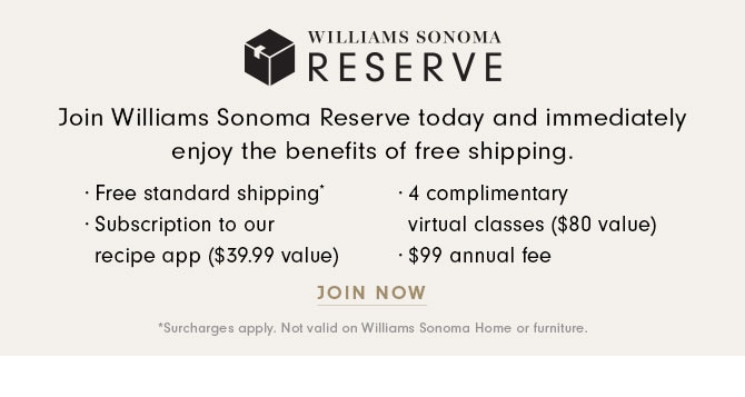 WILLIAMS SONOMA RESERVE - Join Williams Sonoma Reserve today and immediately enjoy the benefits of free shipping. · Free standard shipping* · Subscription to our recipe app ($39.99 value) · 4 complimentary virtual classes ($80 value) · $99 annual fee - JOIN NOW *Surcharges apply. Not valid on Williams Sonoma Home or furniture.