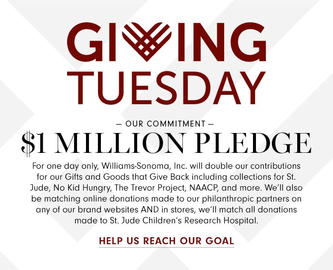 GIVING TUESDAY - OUR COMMITMENT - $1 MILLION PLEDGE - For one day only, Williams-Sonoma, Inc. will double our contributions for our Gifts and Goods that Give Back including collections for St. Jude, No Kid Hungry, The Trevor Project, NAACP, and more. We’ll also be matching online donations made to our philanthropic partners on any of our brand websites AND in stores, we’ll match all donations made to St. Jude Children’s Research Hospital. HELP US REACH OUR GOAL