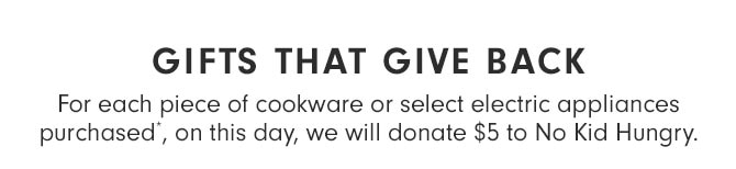 GIFTS THAT GIVE BACK - For each piece of cookware or select electric appliances purchased*, on this day, we will donate $5 to No Kid Hungry.