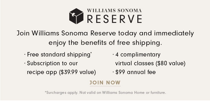 WILLIAMS SONOMA RESERVE - Join Williams Sonoma Reserve today and immediately enjoy the benefits of free shipping. · Free standard shipping* · Subscription to our recipe app ($39.99 value) · 4 complimentary virtual classes ($80 value) · $99 annual fee - JOIN NOW *Surcharges apply. Not valid on Williams Sonoma Home or furniture.