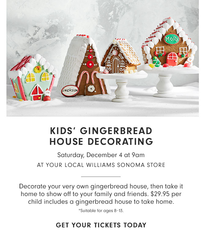 KIDS' GINGERBREAD HOUSE DECORATING - Saturday, December 4 at 9am at your local Williams Sonoma store - Decorate your very own gingerbread house, then take it home to show off to your family and friends. $29.95 per child includes a gingerbread house to take home. *Suitable for ages 8–13. GET YOUR TICKETS TODAY