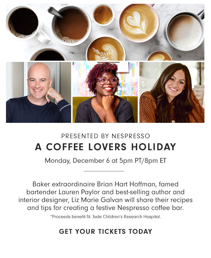 PRESENTED BY NESPRESSO - A COFFEE LOVERS HOLIDAY - Monday, December 6 at 5pm PT/8pm ET - Baker extraordinaire Brian Hart Hoffman, famed bartender Lauren Paylor and best-selling author and interior designer, Liz Marie Galvan will share their recipes and tips for creating a festive Nespresso coffee bar. *Proceeds benefit St. Jude Children’s Research Hospital. GET YOUR TICKETS TODAY