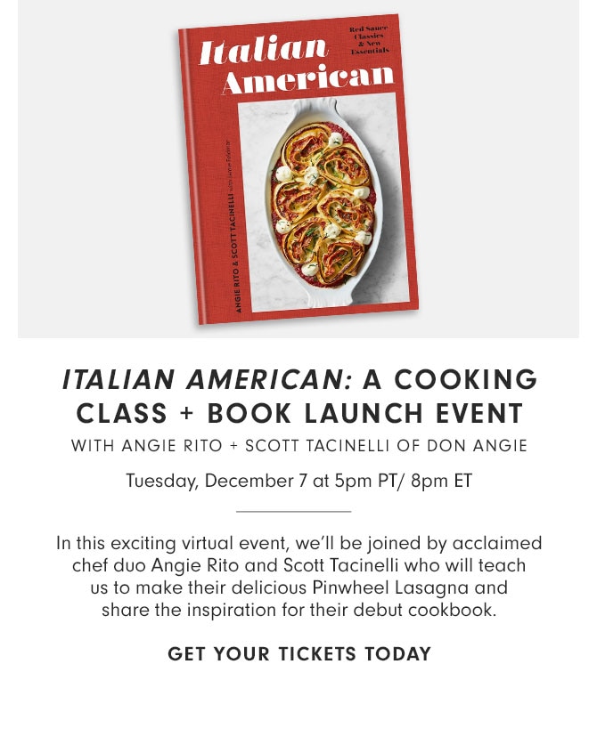 ITALIAN AMERICAN: A COOKING CLASS + BOOK LAUNCH EVENT WITH ANGIE RITO + SCOTT TACINELLI OF DON ANGIE - Tuesday, December 7 at 5pm PT/ 8pm ET - In this exciting virtual event, we’ll be joined by acclaimed chef duo Angie Rito and Scott Tacinelli who will teach us to make their delicious Pinwheel Lasagna and share the inspiration for their debut cookbook. GET YOUR TICKETS TODAY