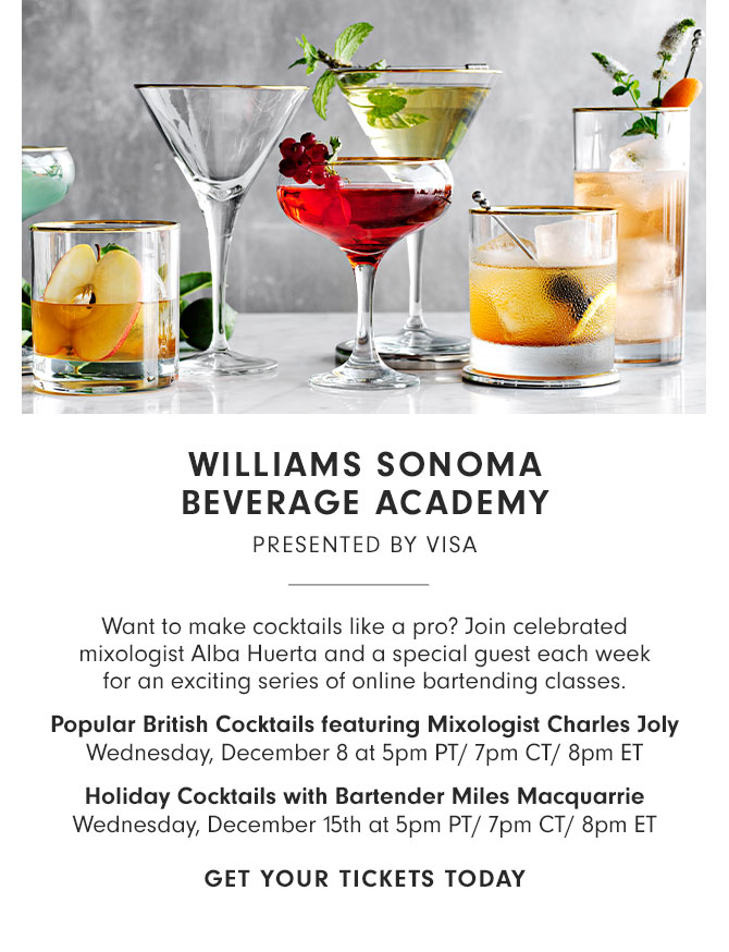 WILLIAMS SONOMA BEVERAGE ACADEMY PRESENTED BY VISA - Want to make cocktails like a pro? Join celebrated mixologist Alba Huerta and a special guest each week for an exciting series of online bartending classes. Popular British Cocktails featuring Mixologist Charles Joly - Wednesday, December 8 at 5pm PT/ 7pm CT/ 8pm ET - Holiday Cocktails with Bartender Miles Macquarrie - Wednesday, December 15th at 5pm PT/ 7pm CT/ 8pm ET - GET YOUR TICKETS TODAY