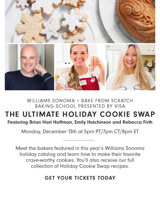 WILLIAMS SONOMA + BAKE FROM SCRATCH BAKING SCHOOL PRESENTED BY VISA - THE ULTIMATE HOLIDAY COOKIE SWAP Featuring Brian Hart Hoffman, Emily Hutchinson and Rebecca Firth Monday, December 13th at 5pm PT/7pm CT/8pm ET - Meet the bakers featured in this year’s Williams Sonoma holiday catalog and learn how to make their favorite crave-worthy cookies. You’ll also receive our full collection of Holiday Cookie Swap recipes. GET YOUR TICKETS TODAY