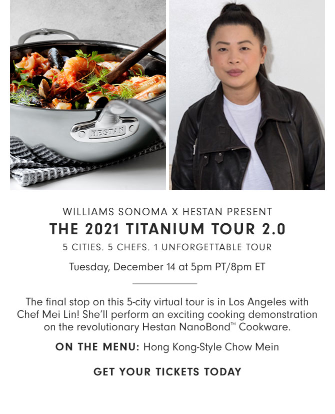 WILLIAMS SONOMA X HESTAN PRESENT THE 2021 TITANIUM TOUR 2.0 - 5 CITIES. 5 CHEFS. 1 UNFORGETTABLE TOUR - Tuesday, December 14 at 5pm PT/8pm ET - The final stop on this 5-city virtual tour is in Los Angeles with Chef Mei Lin! She’ll perform an exciting cooking demonstration on the revolutionary Hestan NanoBond™ Cookware. ON THE MENU: Hong Kong-Style Chow Mein - GET YOUR TICKETS TODAY