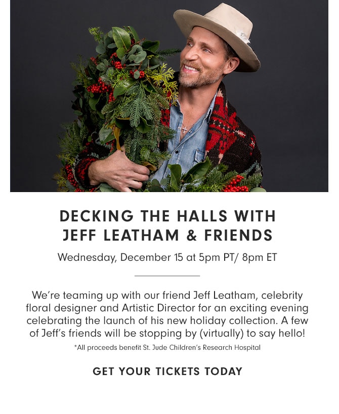 DECKING THE HALLS WITH JEFF LEATHAM & FRIENDS - Wednesday, December 15 at 5pm PT/ 8pm ET - We’re teaming up with our friend Jeff Leatham, celebrity floral designer and Artistic Director for an exciting evening celebrating the launch of his new holiday collection. A few of Jeff’s friends will be stopping by (virtually) to say hello! *All proceeds benefit St. Jude Children’s Research Hospital - GET YOUR TICKETS TODAY