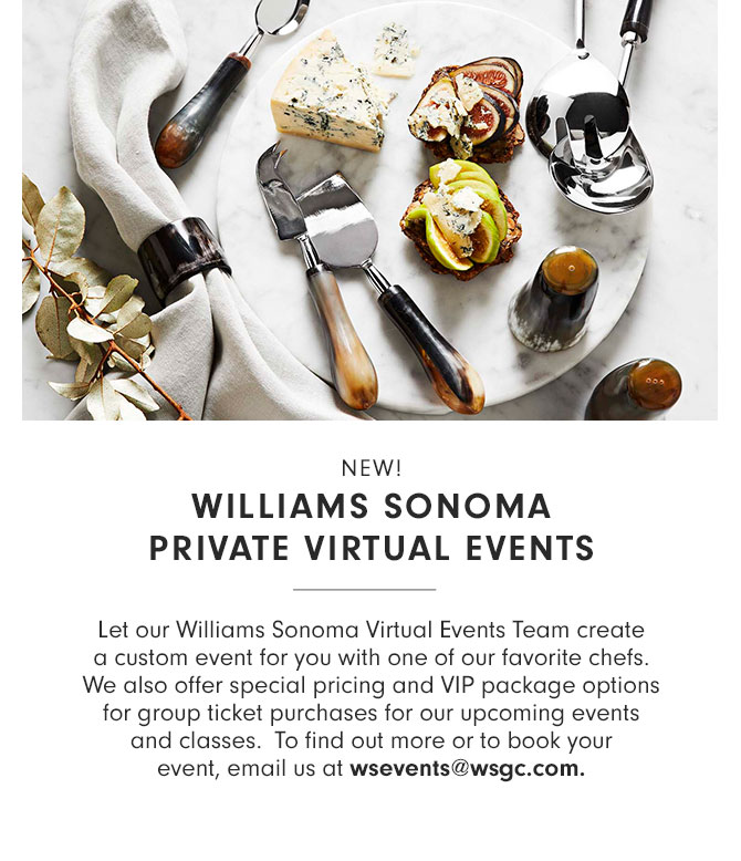 NEW! WILLIAMS SONOMA PRIVATE VIRTUAL EVENTS -Let our Williams Sonoma Virtual Events Team create a custom event for you with one of our favorite chefs. We also offer special pricing and VIP package options for group ticket purchases for our upcoming events and classes. To find out more or to book your event, email us at wsevents@wsgc.com.