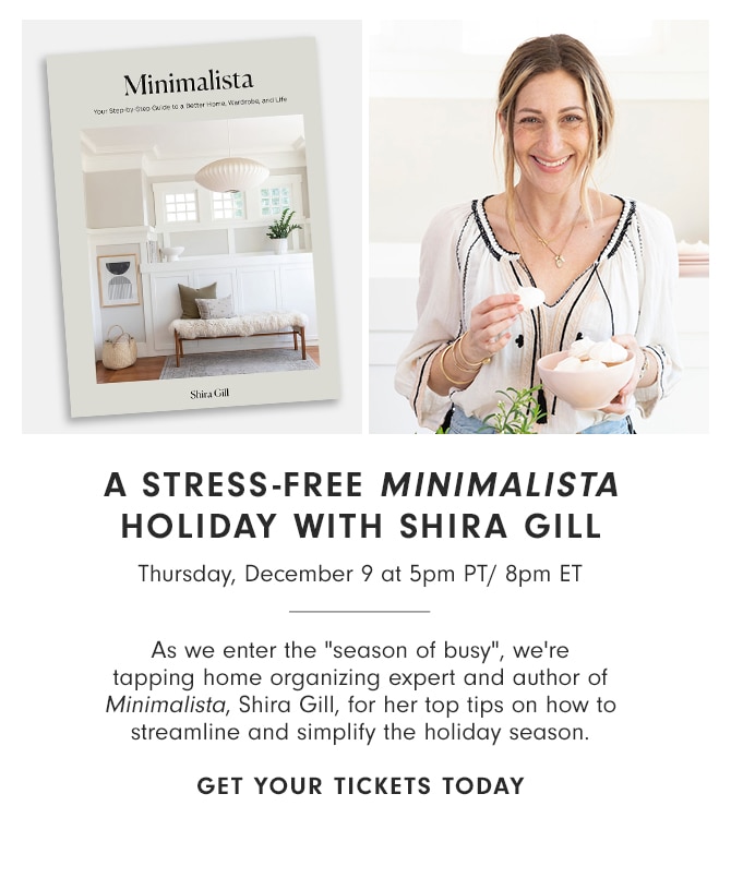 A STRESS-FREE MINIMALISTA HOLIDAY WITH SHIRA GILL - Thursday, December 9 at 5pm PT/ 8pm ET - As we enter the “season of busy”, we’re tapping home organizing expert and author of Minimalista, Shira Gill, for her top tips on how to streamline and simplify the holiday season. GET YOUR TICKETS TODAY