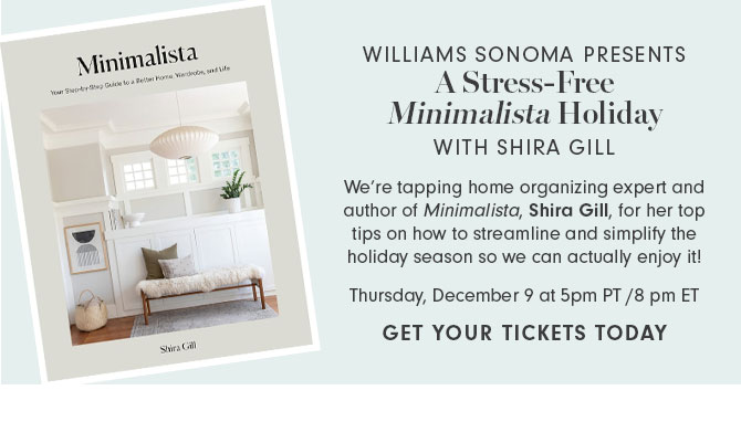 WILLIAMS SONOMA PRESENTS - A Stress-Free Minimalista Holiday WITH SHIRA GILL - We’re tapping home organizing expert and author of Minimalista, Shira Gill, for her top tips on how to streamline and simplify the holiday season so we can actually enjoy it! Thursday, December 9 at 5pm PT /8 pm ET - GET YOUR TICKETS TODAY