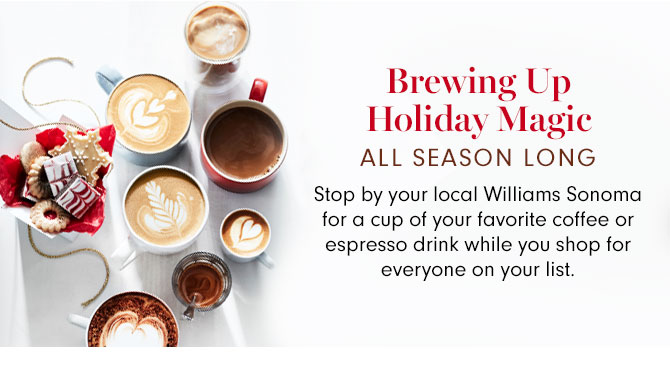 Brewing Up Holiday Magic ALL SEASON LONG - Stop by your local Williams Sonoma for a cup of your favorite coffee or espresso drink while you shop for everyone on your list.