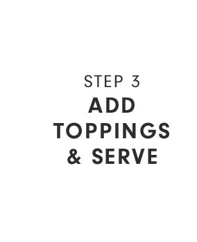 STEP 3 - ADD TOPPINGS & SERVE