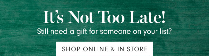 It's Not Too Late! Still need a gift for someone on your list? SHOP ONLINE & IN STORE