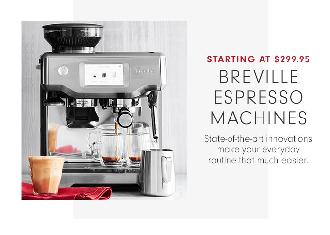 STARTING AT $299.95 - BREVILLE ESPRESSO MACHINES - State-of-the-art innovations make your everyday routine that much easier.