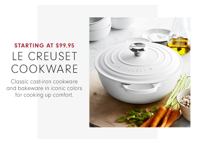 STARTING AT $99.95 - LE CREUSET COOKWARE - Classic cast-iron cookware and bakeware in iconic colors for cooking up comfort.