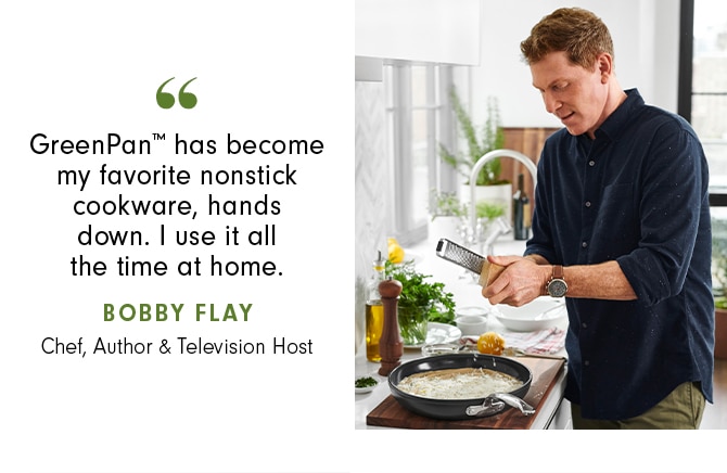 GreenPan™ has become my favorite nonstick cookware, hands down. I use it all the time at home. - Bobby Flay Chef, Author & Television Host