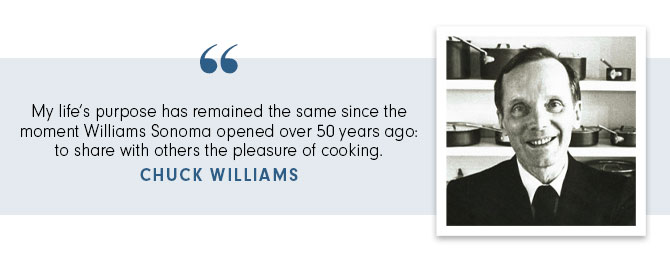 My life’s purpose has remained the same since the moment Williams Sonoma opened over 50 years ago: to share with others the pleasure of cooking. CHUCK WILLIAMS