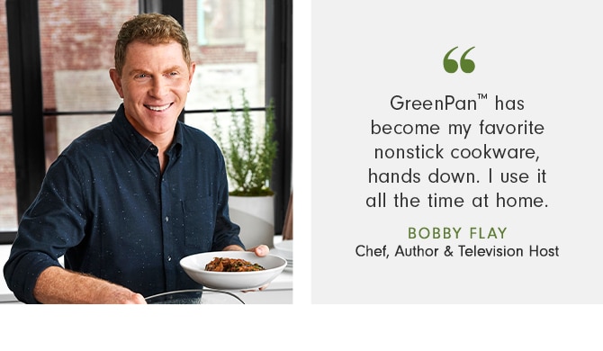 GreenPan has become my favorite nonstick cookware, hands down. I use it all the time at home. - Bobby Flay - Chef, Author & Television Host