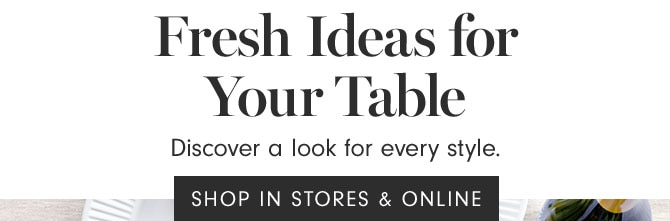 Fresh Ideas for Your Table - Discover a look for every style. SHOP IN STORES & ONLINE